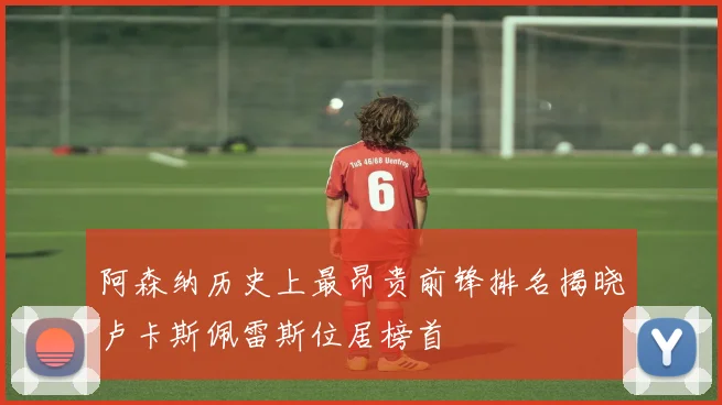 阿森纳历史上最昂贵前锋排名揭晓卢卡斯佩雷斯位居榜首