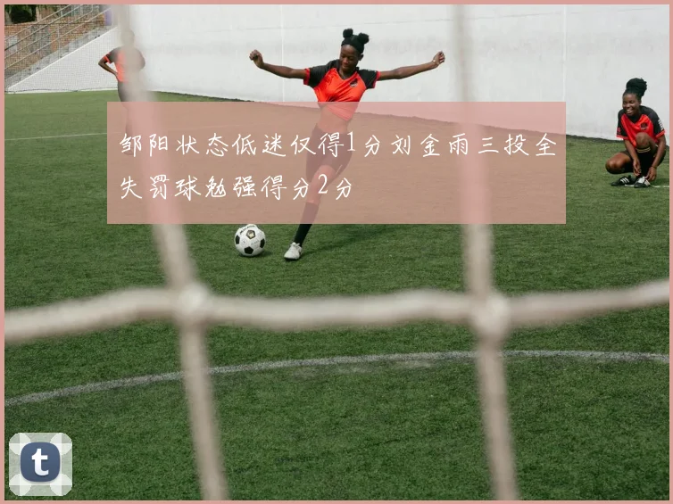 邹阳状态低迷仅得1分刘金雨三投全失罚球勉强得分2分
