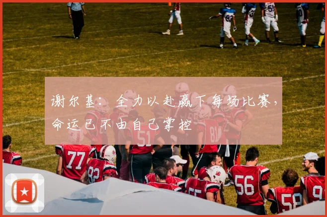 谢尔基：全力以赴赢下每场比赛，命运已不由自己掌控