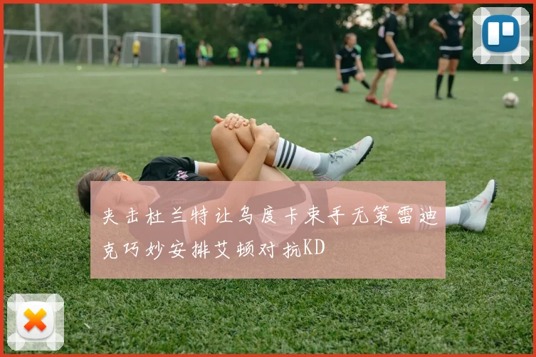 夹击杜兰特让乌度卡束手无策雷迪克巧妙安排艾顿对抗KD