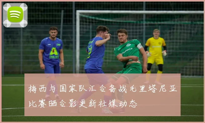 梅西与国家队汇合备战毛里塔尼亚比赛晒合影更新社媒动态