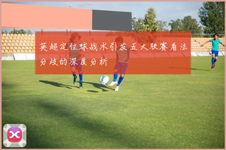 英超定位球战术引发五大联赛看法分歧的深度分析