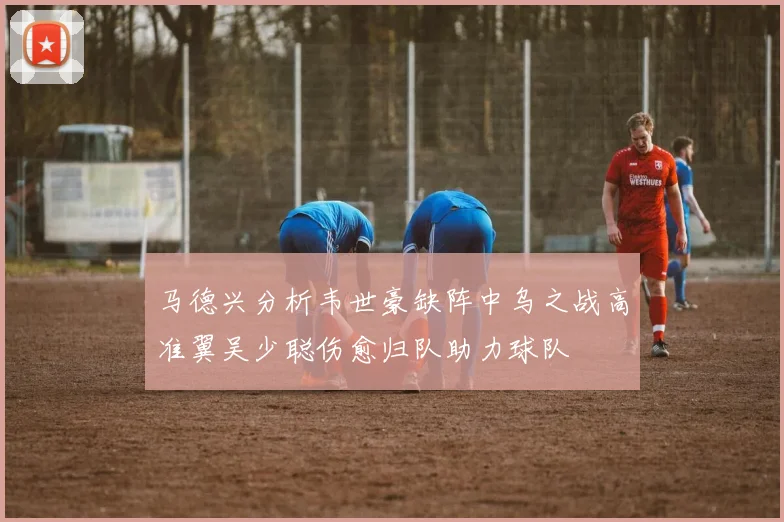 马德兴分析韦世豪缺阵中乌之战高准翼吴少聪伤愈归队助力球队