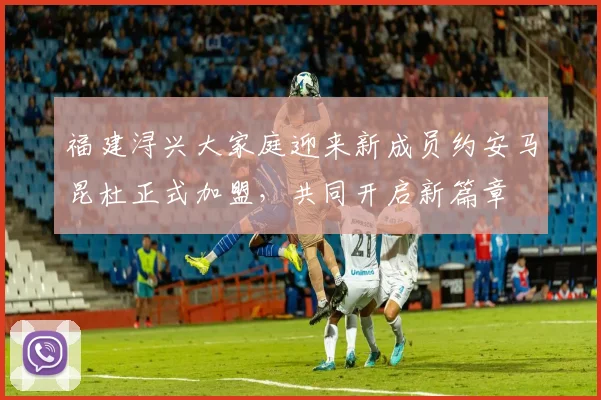 福建浔兴大家庭迎来新成员约安马昆杜正式加盟，共同开启新篇章